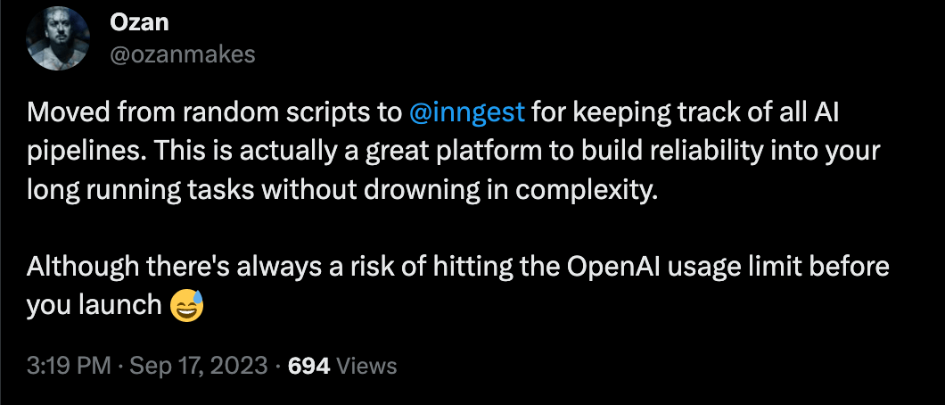 Tweet from @ozanmakes: Moved from random scripts to Inngest for keeping track of all AI pipelines. This is actually a great platform to build reliability into your long running tasks without drowning in complexity. Although there's always a risk of hitting the OpenAI usage limit before you launch 😅